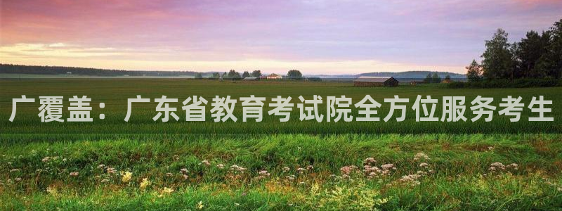新航娱乐最新消息：广覆盖：广东省教育考试院全方位服务考生