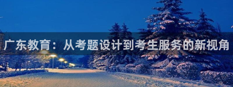 新航娱乐旗下平台有哪些：广东教育：从考题设计到考生服务的新视