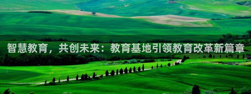 新航娱乐平台：智慧教育，共创未来：教育基地引领教育改革新篇章