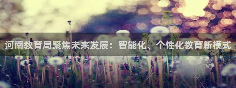 新航娱乐旗下艺人列表：河南教育局聚焦未来发展：智能化、个性化