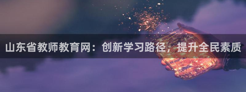 新航娱乐旗下平台有哪些：山东省教师教育网：创新学习路径，提升