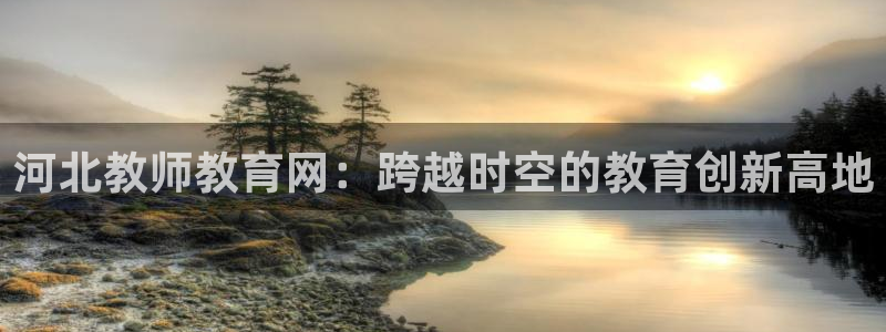 新航娱乐公司招聘电话：河北教师教育网：跨越时空的教育创新高地