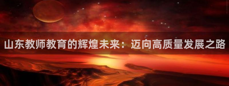 新航娱乐是正规平台吗：山东教师教育的辉煌未来：迈向高质量发展