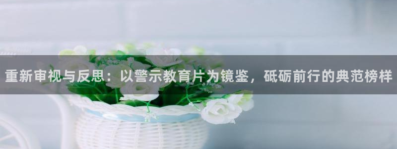 新航娱乐app下载安卓：重新审视与反思：以警示教育片为镜鉴，