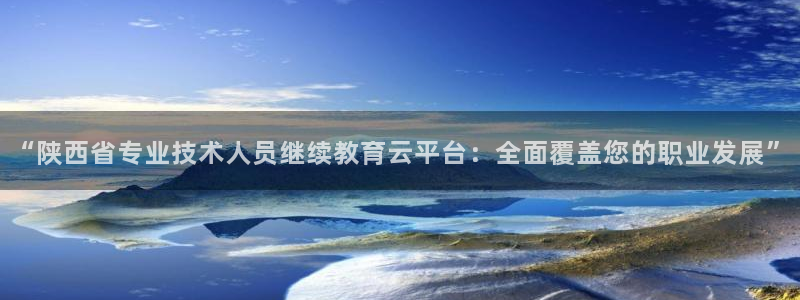 新航娱乐官网地址：“陕西省专业技术人员继续教育云平台：全面覆