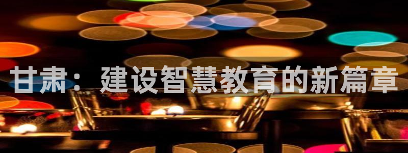 新航娱乐扣款：甘肃：建设智慧教育的新篇章