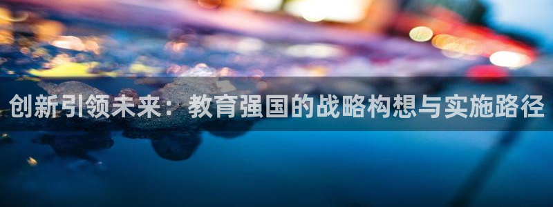 新航娱乐官方网站入口：创新引领未来：教育强国的战略构想与实施