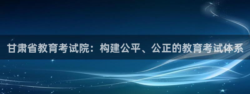 新航娱乐客服电话：甘肃省教育考试院：构建公平、公正的教育考试
