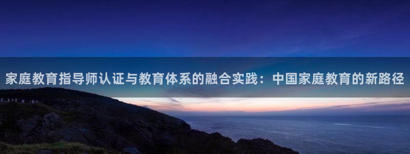新航海娱乐会所电话地址：家庭教育指导师认证与教育体系的融合实