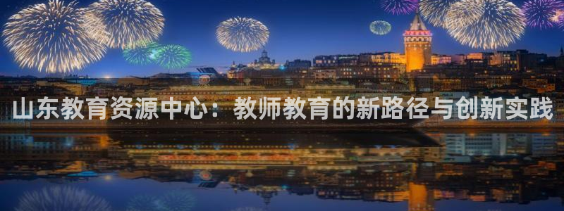 新航娱乐是干嘛的：山东教育资源中心：教师教育的新路径与创新实