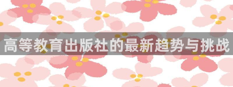 新航娱乐app下载安装：高等教育出版社的最新趋势与挑战