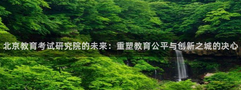 新航娱乐怎么样知乎：北京教育考试研究院的未来：重塑教育公平与