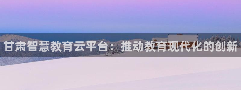 新航娱乐招商：甘肃智慧教育云平台：推动教育现代化的创新